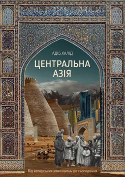 Центральна Азія. Від імперських завоювань до сьогодення. Адіб Халід